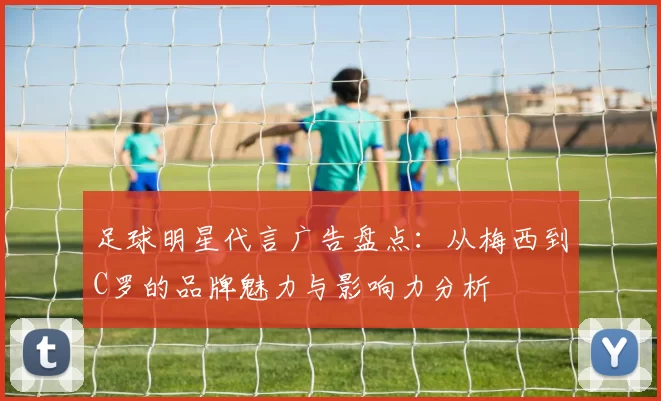 足球明星代言广告盘点：从梅西到C罗的品牌魅力与影响力分析