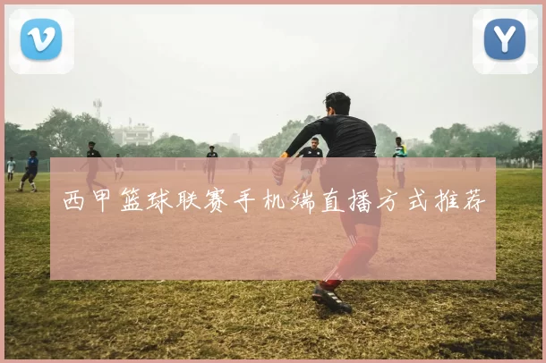 西甲篮球联赛手机端直播方式推荐