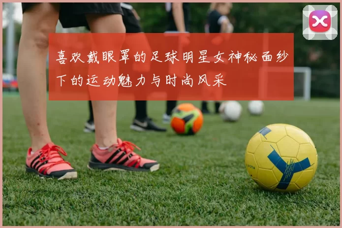 喜欢戴眼罩的足球明星女神秘面纱下的运动魅力与时尚风采