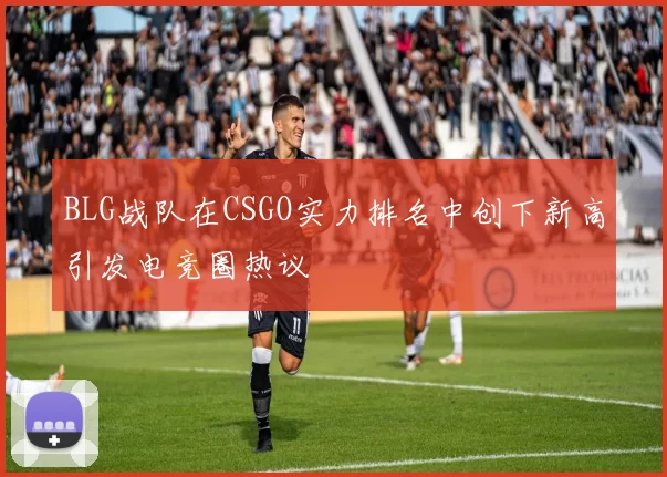BLG战队在CSGO实力排名中创下新高引发电竞圈热议