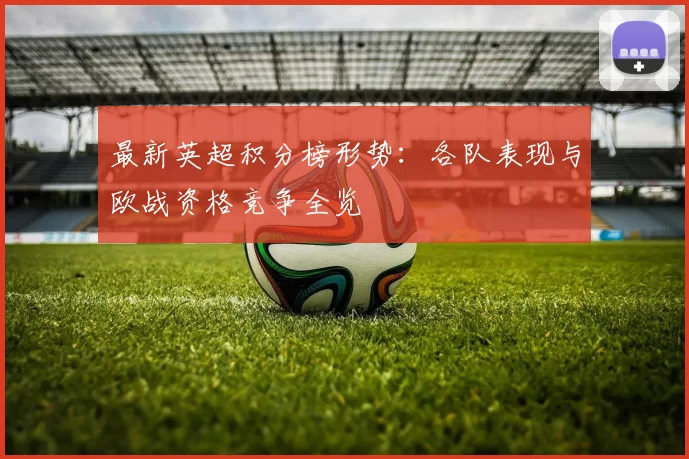 最新英超积分榜形势：各队表现与欧战资格竞争全览