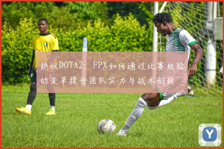 热议DOTA2：FPX如何通过比赛经验的变革提升团队实力与战术创新