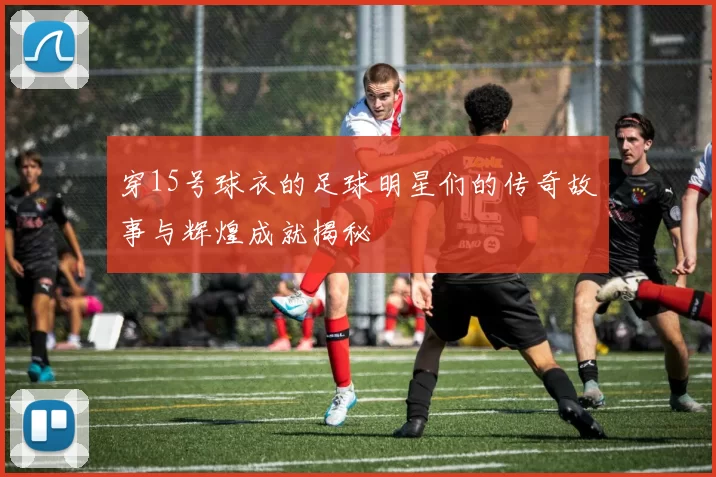 穿15号球衣的足球明星们的传奇故事与辉煌成就揭秘
