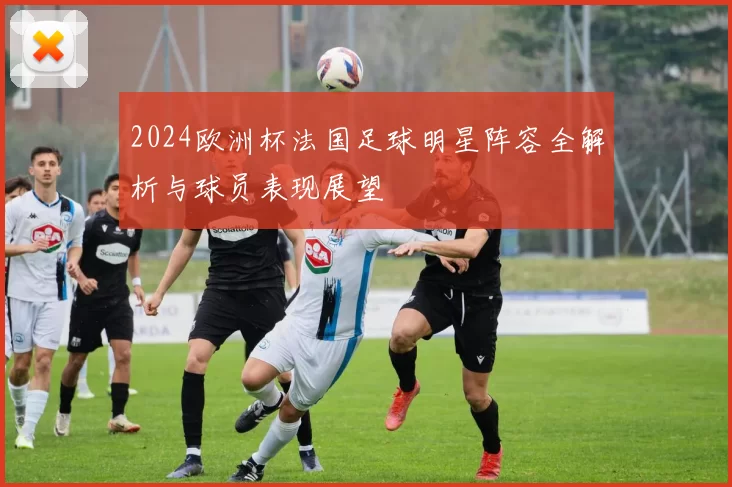 2024欧洲杯法国足球明星阵容全解析与球员表现展望