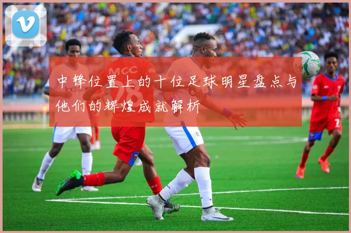 中锋位置上的十位足球明星盘点与他们的辉煌成就解析