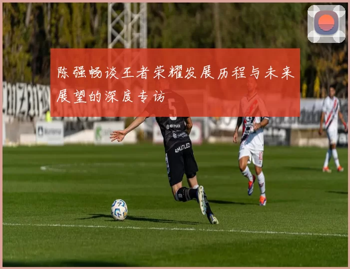 陈强畅谈王者荣耀发展历程与未来展望的深度专访
