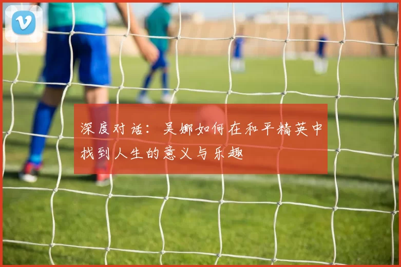 深度对话：吴娜如何在和平精英中找到人生的意义与乐趣