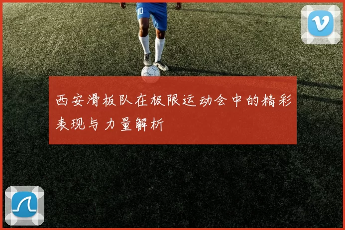 西安滑板队在极限运动会中的精彩表现与力量解析