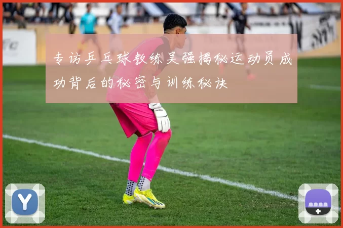 专访乒乓球教练吴强揭秘运动员成功背后的秘密与训练秘诀