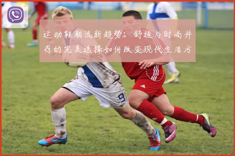 运动鞋潮流新趋势：舒适与时尚并存的完美选择如何改变现代生活方式