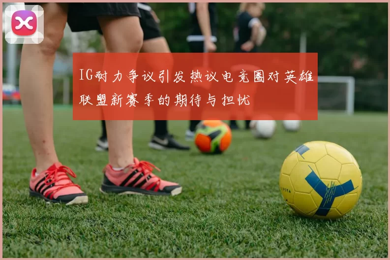 IG耐力争议引发热议电竞圈对英雄联盟新赛季的期待与担忧