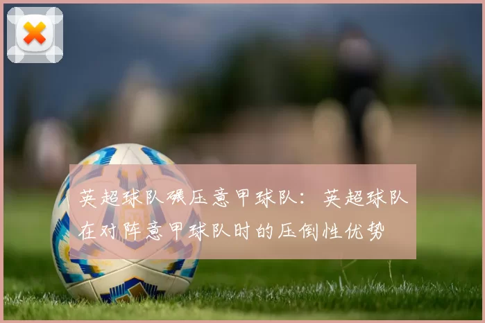 英超球队碾压意甲球队：英超球队在对阵意甲球队时的压倒性优势