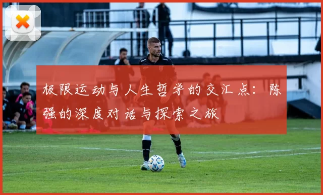 极限运动与人生哲学的交汇点：陈强的深度对话与探索之旅