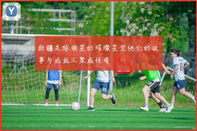 新疆足球明星的璀璨星空他们的故事与成就汇聚成传奇